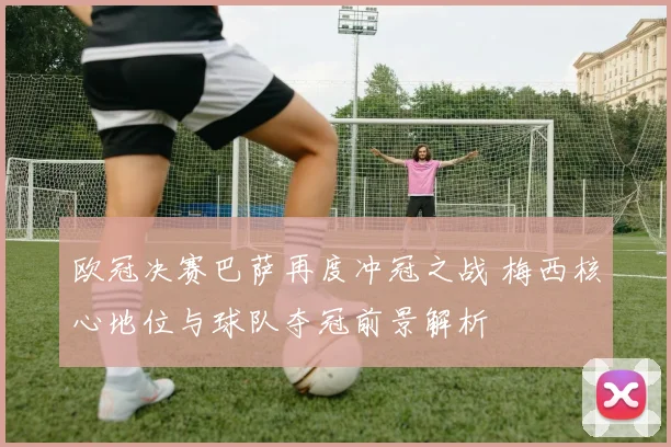 欧冠决赛巴萨再度冲冠之战 梅西核心地位与球队夺冠前景解析