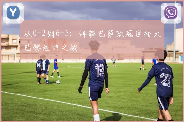 从0-2到6-5：详解巴萨欧冠逆转大巴黎经典之战
