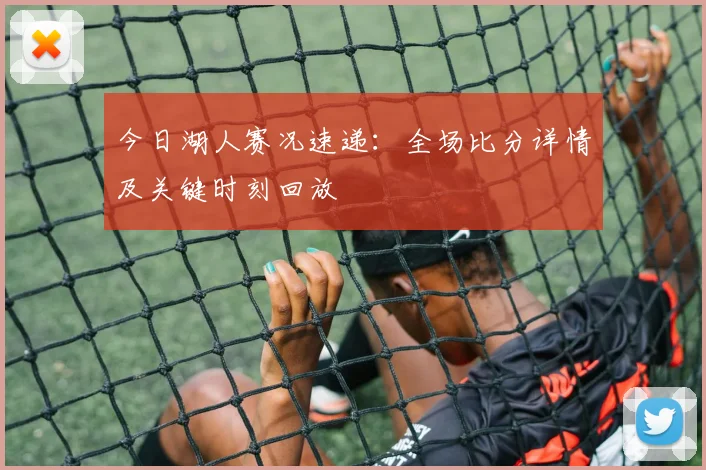 今日湖人赛况速递：全场比分详情及关键时刻回放