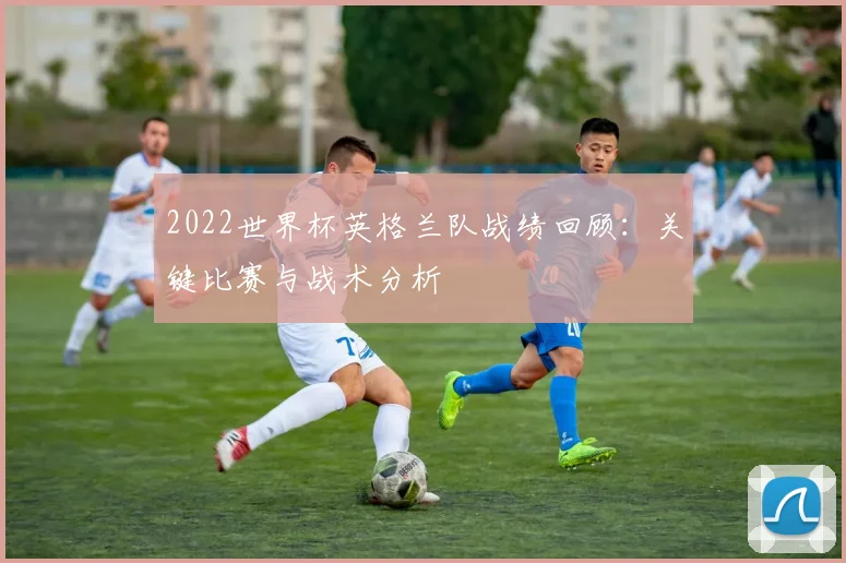 2022世界杯英格兰队战绩回顾：关键比赛与战术分析