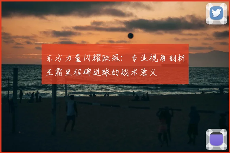 东方力量闪耀欧冠：专业视角剖析王霜里程碑进球的战术意义