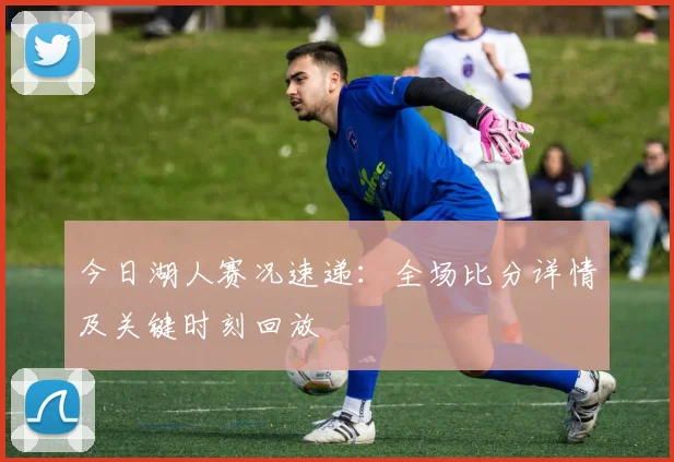 今日湖人赛况速递：全场比分详情及关键时刻回放