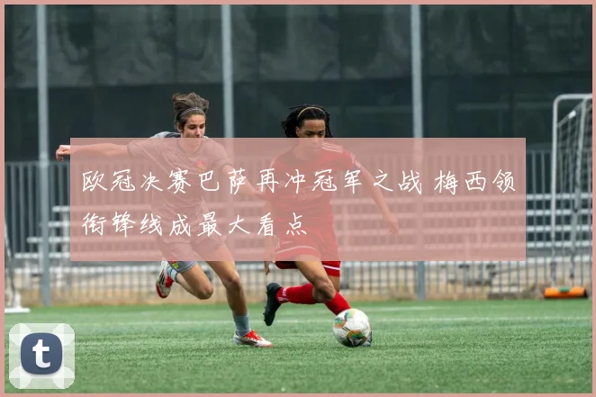 欧冠决赛巴萨再冲冠军之战 梅西领衔锋线成最大看点