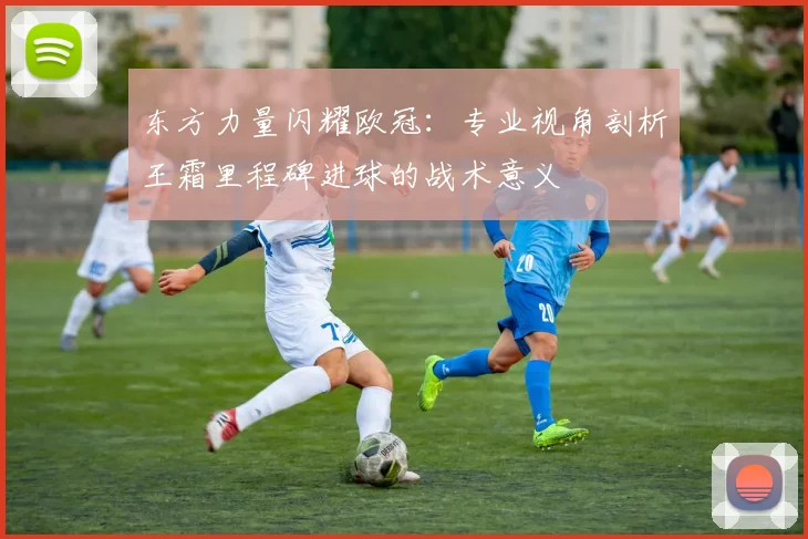 东方力量闪耀欧冠：专业视角剖析王霜里程碑进球的战术意义
