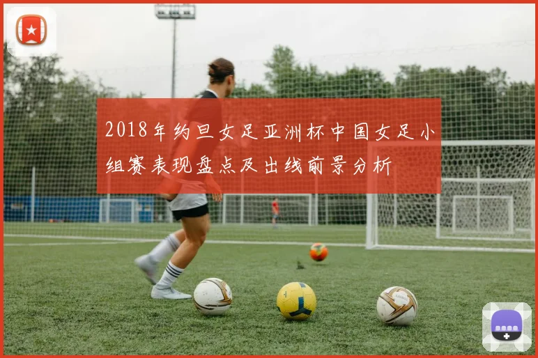 2018年约旦女足亚洲杯中国女足小组赛表现盘点及出线前景分析