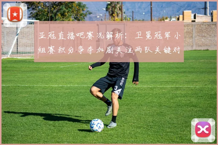亚冠直播吧赛况解析：卫冕冠军小组赛积分争夺加剧关注两队关键对决