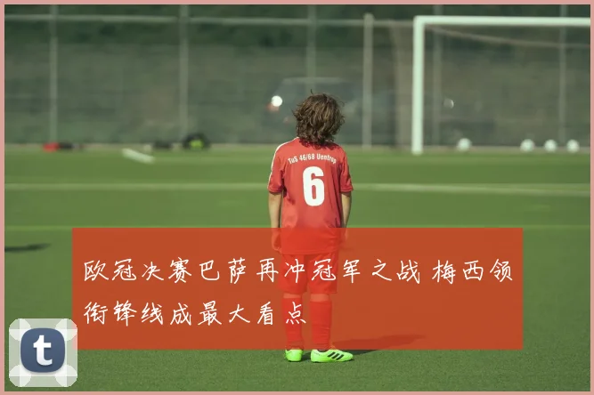 欧冠决赛巴萨再冲冠军之战 梅西领衔锋线成最大看点