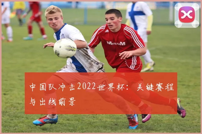 中国队冲击2022世界杯：关键赛程与出线前景