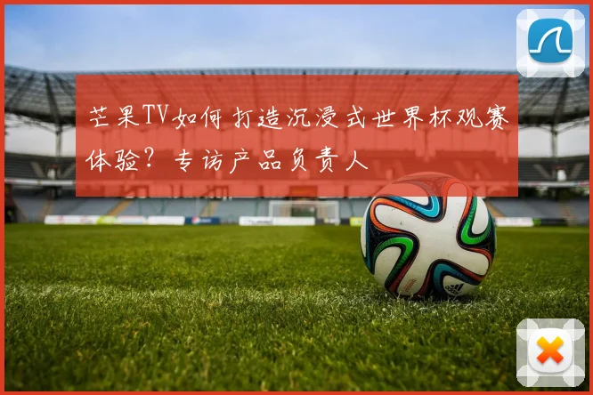 芒果TV如何打造沉浸式世界杯观赛体验？专访产品负责人