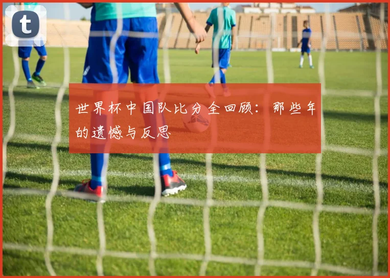 世界杯中国队比分全回顾：那些年的遗憾与反思