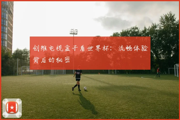 创维电视盒子看世界杯：流畅体验背后的秘密